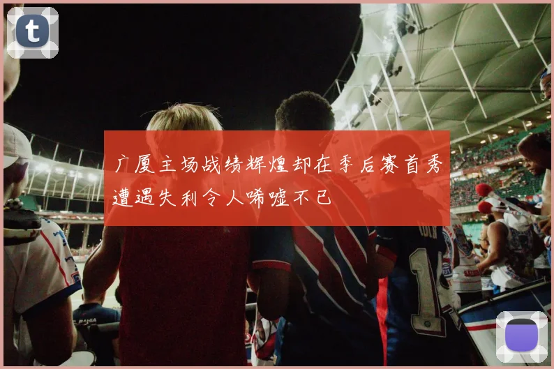 广厦主场战绩辉煌却在季后赛首秀遭遇失利令人唏嘘不已