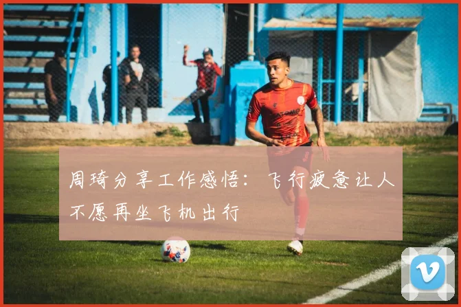 周琦分享工作感悟：飞行疲惫让人不愿再坐飞机出行