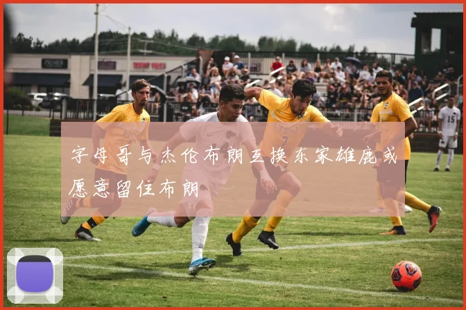 字母哥与杰伦布朗互换东家雄鹿或愿意留住布朗