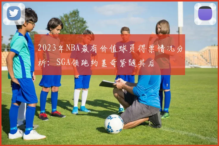 2023年NBA最有价值球员得票情况分析：SGA领跑约基奇紧随其后