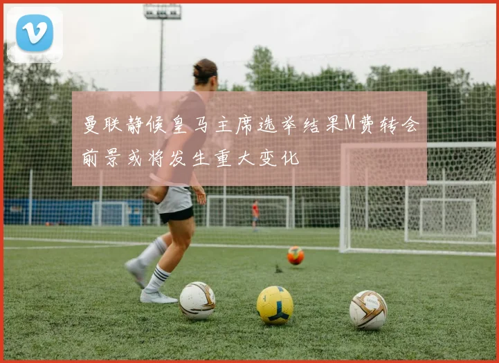 曼联静候皇马主席选举结果M费转会前景或将发生重大变化