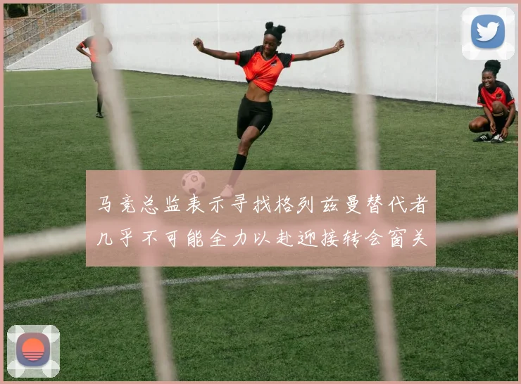 马竞总监表示寻找格列兹曼替代者几乎不可能全力以赴迎接转会窗关闭