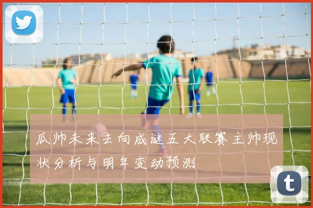 瓜帅未来去向成谜五大联赛主帅现状分析与明年变动预测