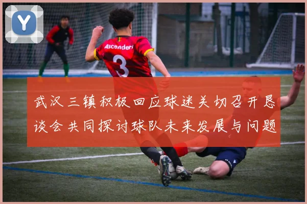 武汉三镇积极回应球迷关切召开恳谈会共同探讨球队未来发展与问题解决