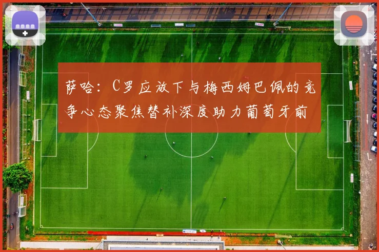 萨哈：C罗应放下与梅西姆巴佩的竞争心态聚焦替补深度助力葡萄牙前行