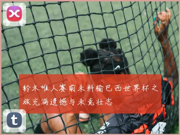 铃木唯人赛前未料输巴西世界杯之旅充满遗憾与未竟壮志