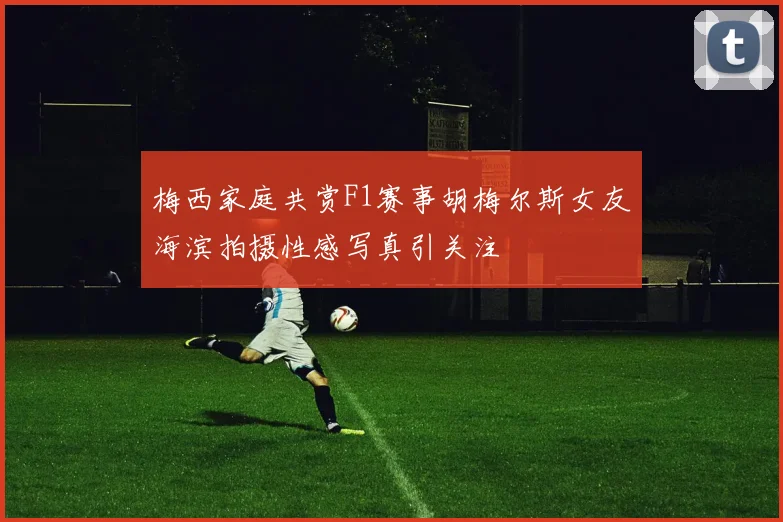 梅西家庭共赏F1赛事胡梅尔斯女友海滨拍摄性感写真引关注